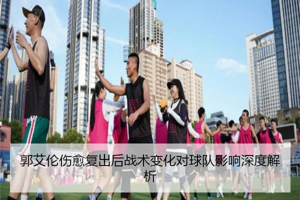 郭艾伦伤愈复出后战术变化对球队影响深度解析