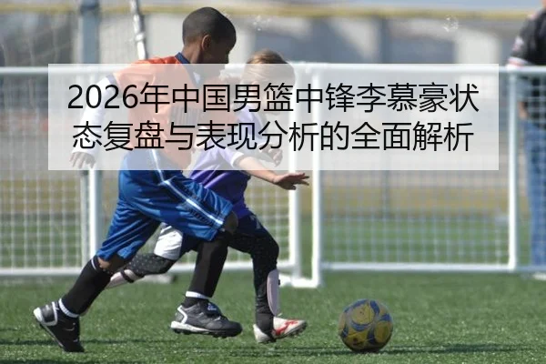 2026年中国男篮中锋李慕豪状态复盘与表现分析的全面解析